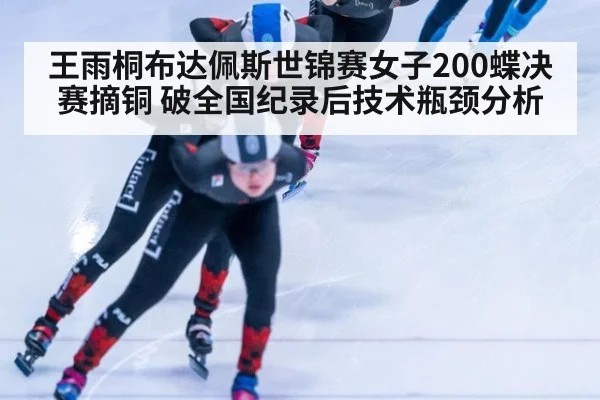 王雨桐布达佩斯世锦赛女子200蝶决赛摘铜 破全国纪录后技术瓶颈分析