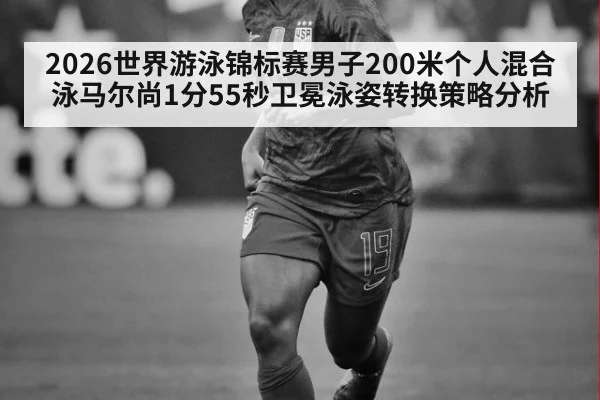 2026世界游泳锦标赛男子200米个人混合泳马尔尚1分55秒卫冕泳姿转换策略分析