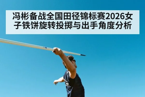冯彬备战全国田径锦标赛2026女子铁饼旋转投掷与出手角度分析