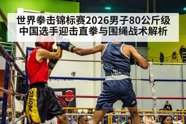 世界拳击锦标赛2026男子80公斤级中国选手迎击直拳与围绳战术解析