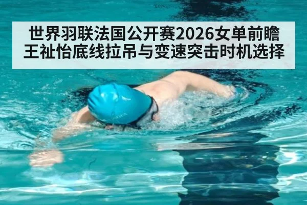 世界羽联法国公开赛2026女单前瞻 王祉怡底线拉吊与变速突击时机选择