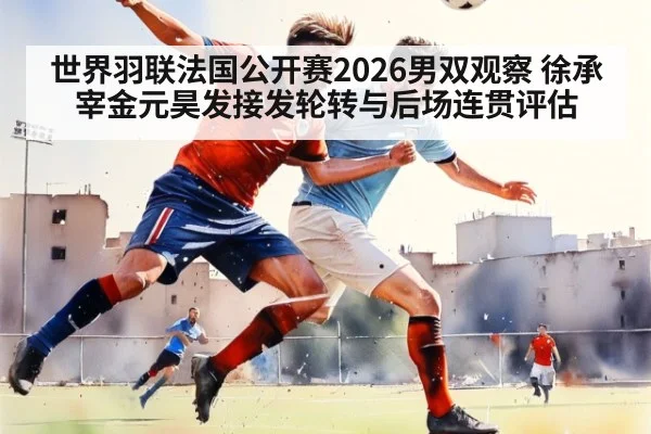 世界羽联法国公开赛2026男双观察 徐承宰金元昊发接发轮转与后场连贯评估